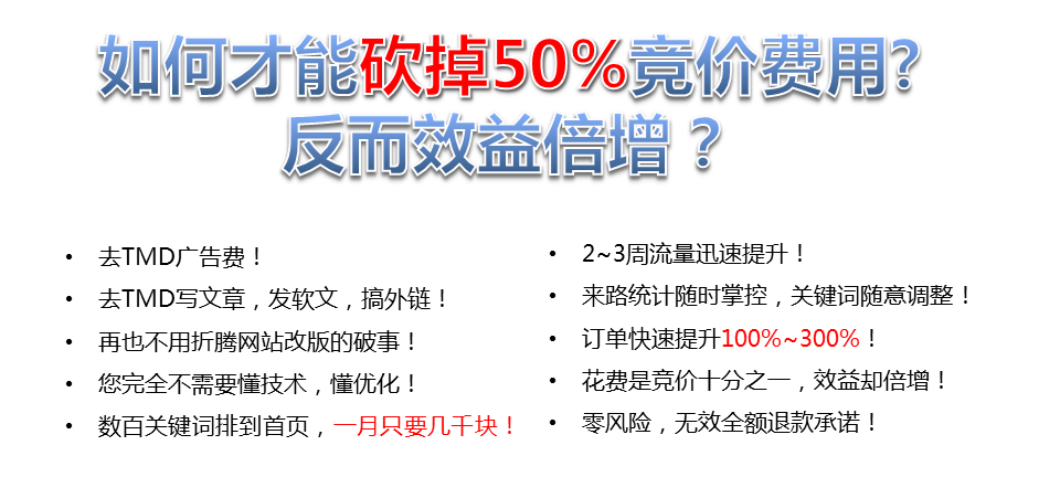 如何才能砍掉50%竟價費用?反而效益增?去TMD廣告費!2~3周流量迅速提升!去TMD寫文章,發(fā)軟文,搞外鏈!來路統(tǒng)計隨時掌控,關(guān)鍵詞隨意調(diào)整!再也不用折騰網(wǎng)站改版的破事!訂單快速提升100%~300%，您完全不需要懂技術(shù),懂優(yōu)化，花費是競價十分之一,效益卻倍增，數(shù)百關(guān)鍵詞排到首頁,一月只要幾千塊!·零風(fēng)險,無效全額退款承諾!